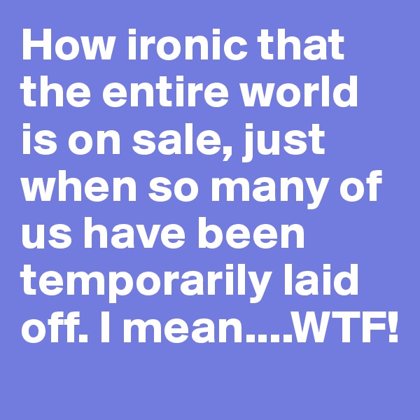 How ironic that the entire world is on sale, just when so many of us have been temporarily laid off. I mean....WTF!