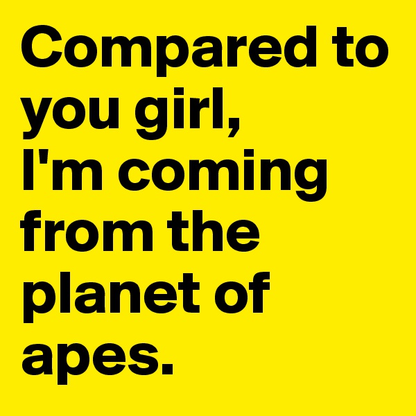 Compared to you girl, 
I'm coming from the planet of apes.