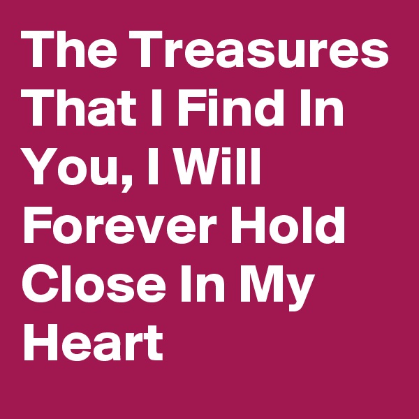 The Treasures That I Find In You, I Will Forever Hold Close In My Heart