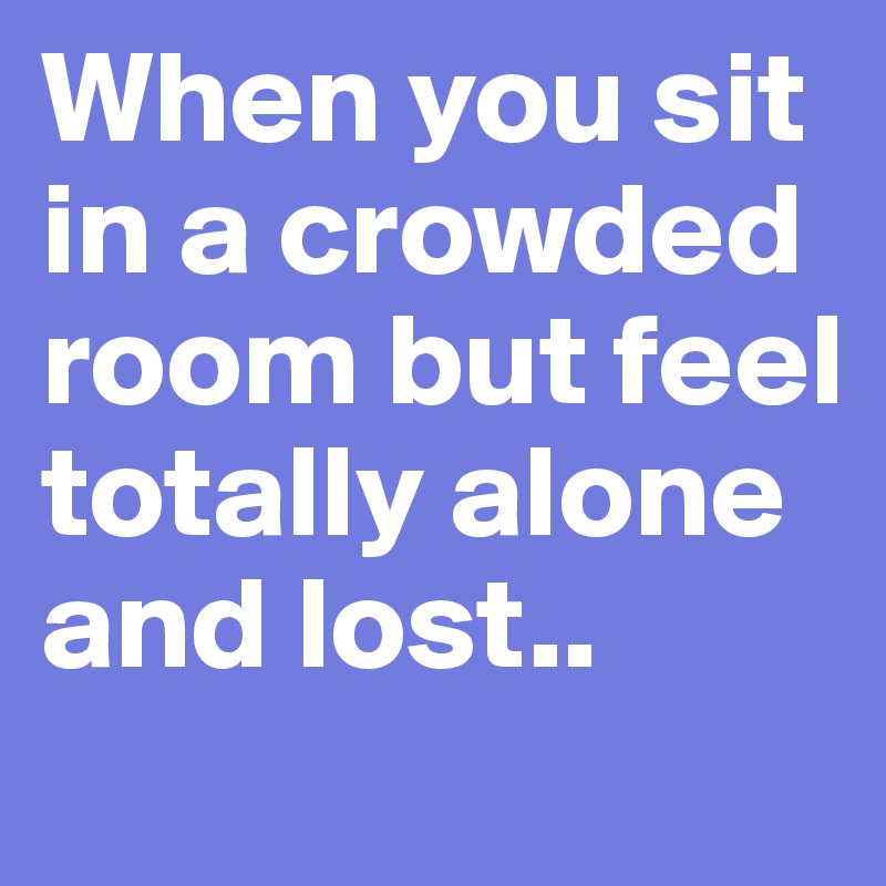 When you sit in a crowded room but feel totally alone and lost..