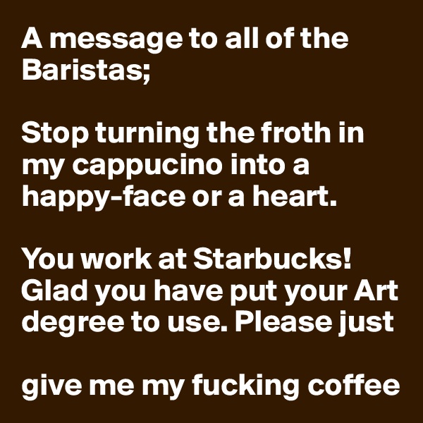 A message to all of the Baristas;

Stop turning the froth in my cappucino into a happy-face or a heart.

You work at Starbucks!
Glad you have put your Art degree to use. Please just 

give me my fucking coffee