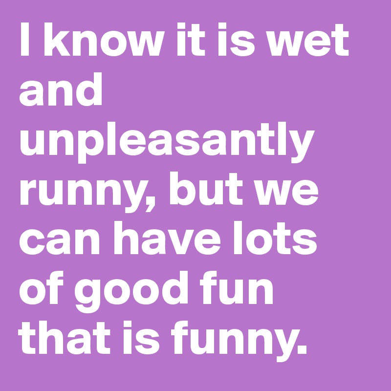 I know it is wet and unpleasantly runny, but we can have lots of good fun that is funny.