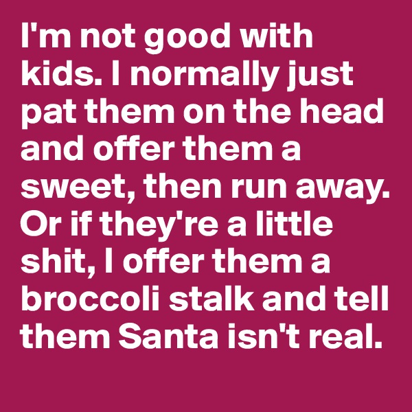 I'm not good with kids. I normally just pat them on the head and offer them a sweet, then run away. Or if they're a little shit, I offer them a broccoli stalk and tell them Santa isn't real. 