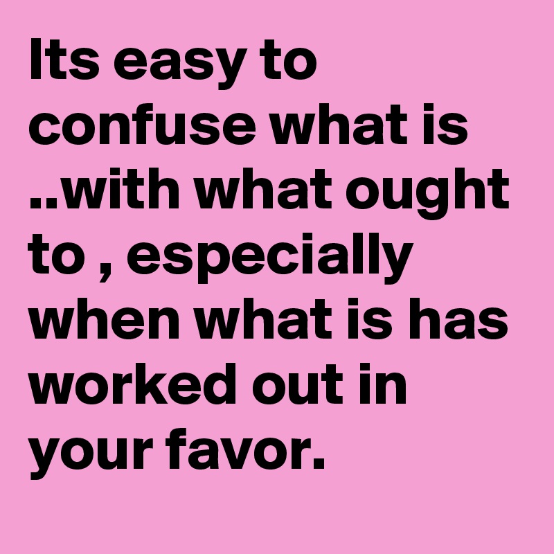 Its easy to confuse what is ..with what ought to , especially when what is has worked out in your favor.