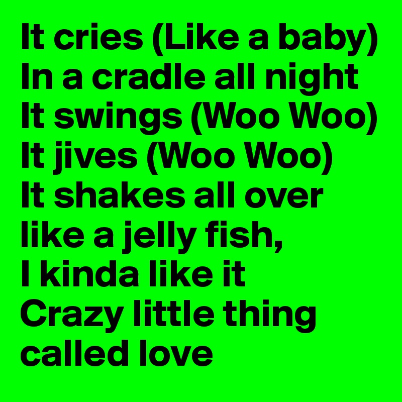 It cries (Like a baby)
In a cradle all night
It swings (Woo Woo)
It jives (Woo Woo)
It shakes all over like a jelly fish,
I kinda like it
Crazy little thing called love