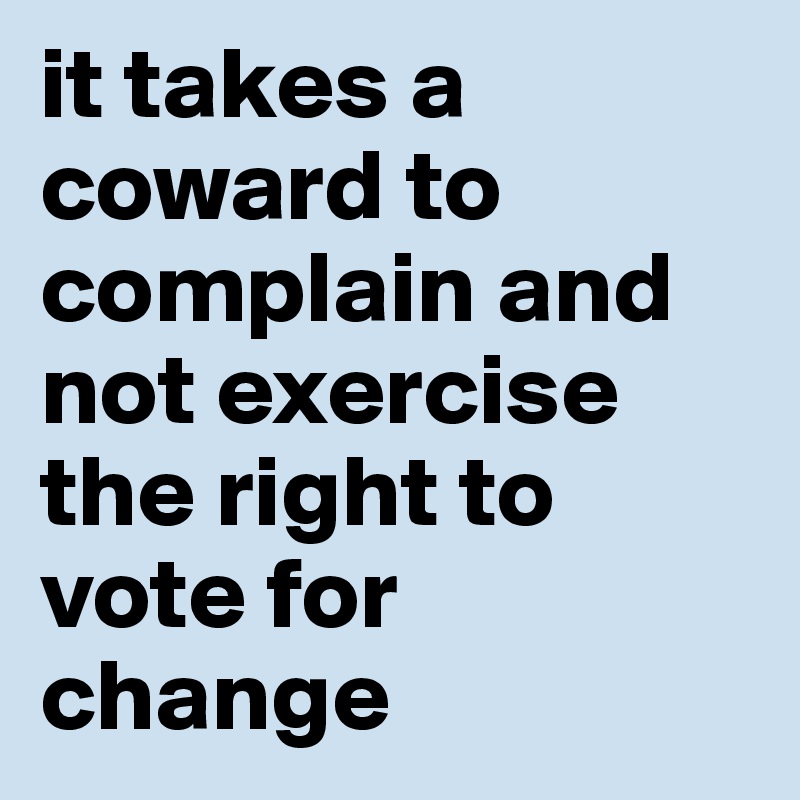 it takes a coward to complain and not exercise the right to vote for change