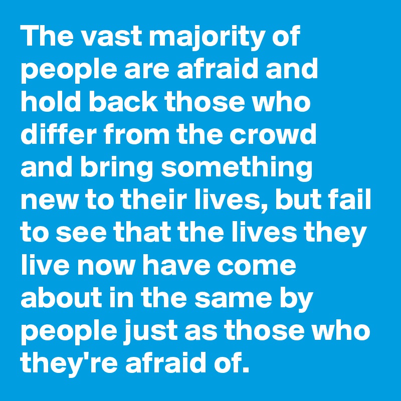 The vast majority of people are afraid and hold back those who differ from the crowd and bring something new to their lives, but fail to see that the lives they live now have come about in the same by people just as those who they're afraid of.