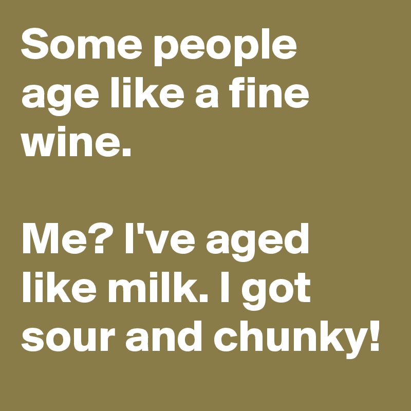 Some people age like a fine wine.

Me? I've aged like milk. I got sour and chunky!