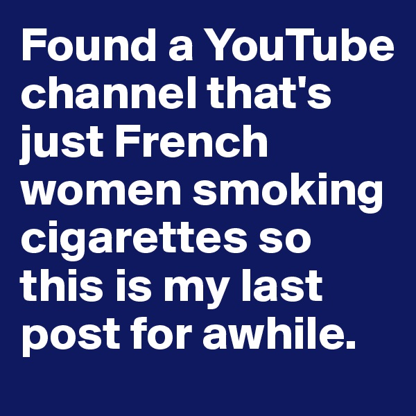 Found a YouTube channel that's just French women smoking cigarettes so this is my last post for awhile. 