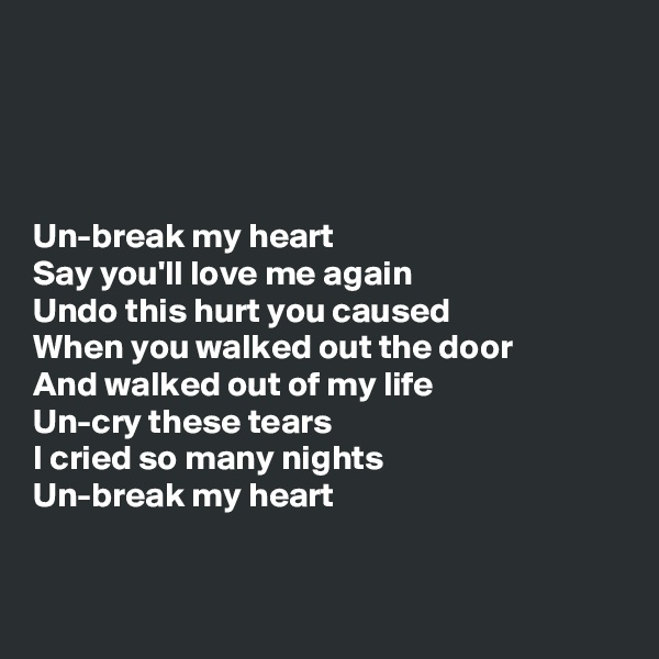 




Un-break my heart
Say you'll love me again
Undo this hurt you caused
When you walked out the door
And walked out of my life
Un-cry these tears
I cried so many nights
Un-break my heart


