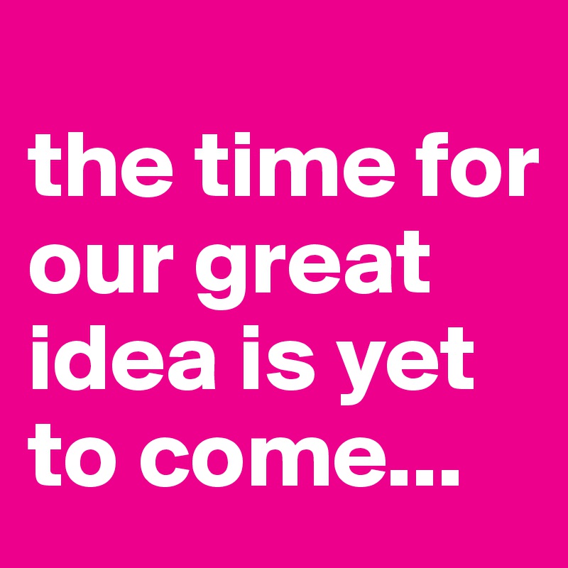 
the time for our great idea is yet to come...