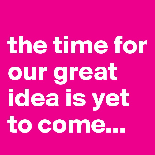
the time for our great idea is yet to come...