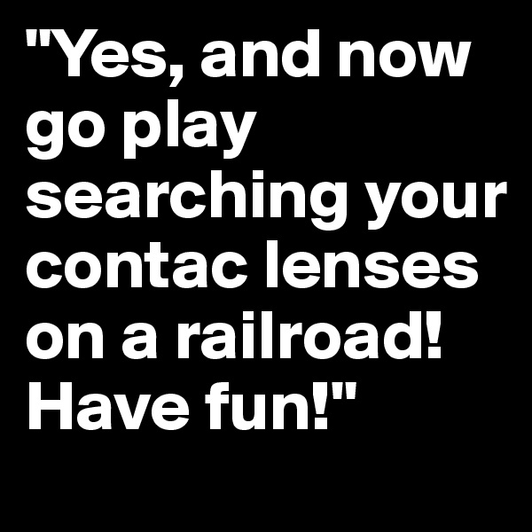 "Yes, and now go play searching your contac lenses on a railroad! Have fun!"