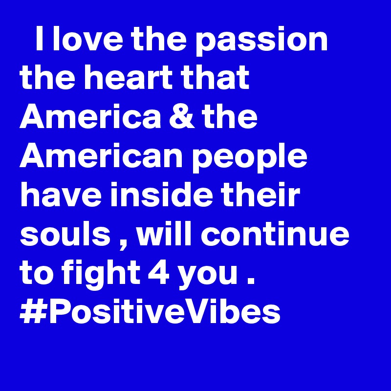   I love the passion the heart that America & the American people have inside their souls , will continue to fight 4 you . #PositiveVibes ??????
