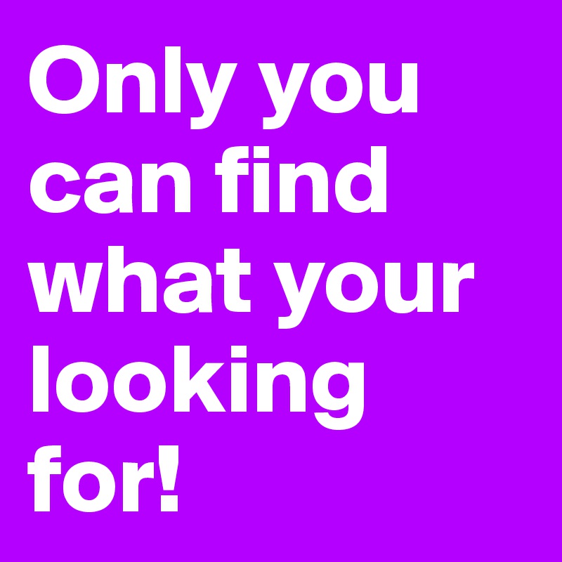 Only you can find what your looking for! 