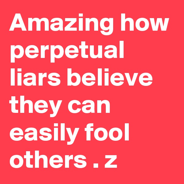 Amazing how perpetual liars believe they can easily fool others . z