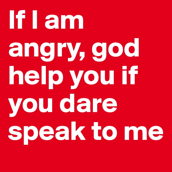 If I am angry, god help you if you dare speak to me