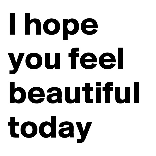 I hope you feel beautiful today