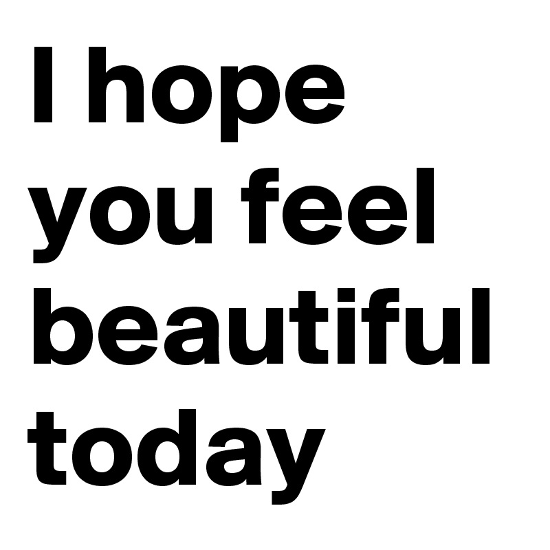 I hope you feel beautiful today