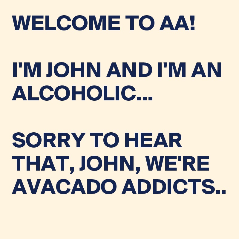WELCOME TO AA!

I'M JOHN AND I'M AN ALCOHOLIC...

SORRY TO HEAR THAT, JOHN, WE'RE AVACADO ADDICTS..
