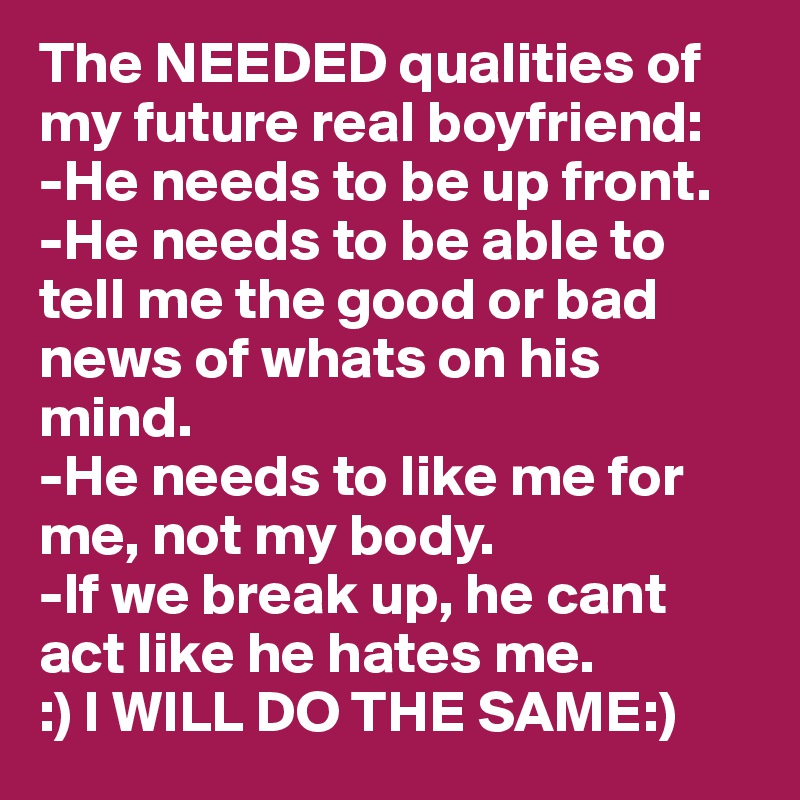 The NEEDED qualities of my future real boyfriend: 
-He needs to be up front. 
-He needs to be able to tell me the good or bad news of whats on his mind. 
-He needs to like me for me, not my body. 
-If we break up, he cant act like he hates me. 
:) I WILL DO THE SAME:)
