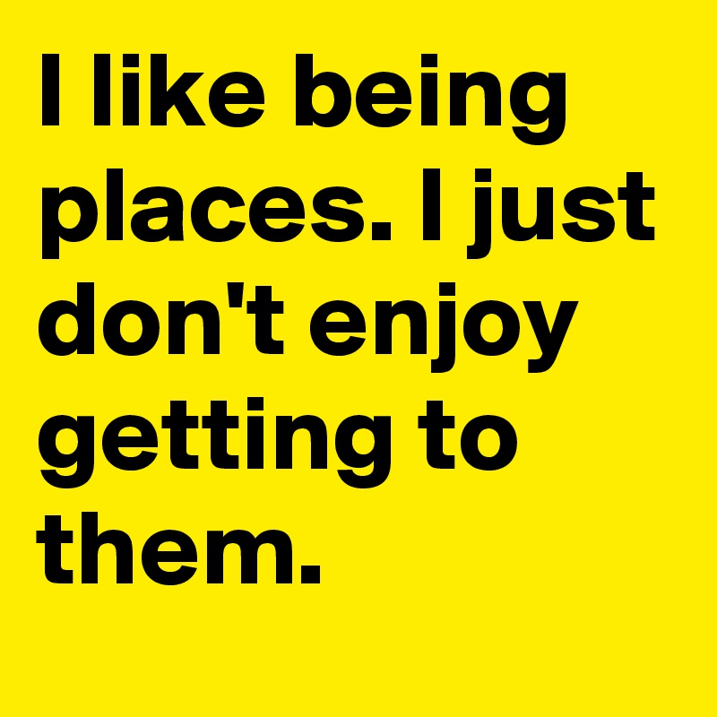 I like being places. I just don't enjoy getting to them.