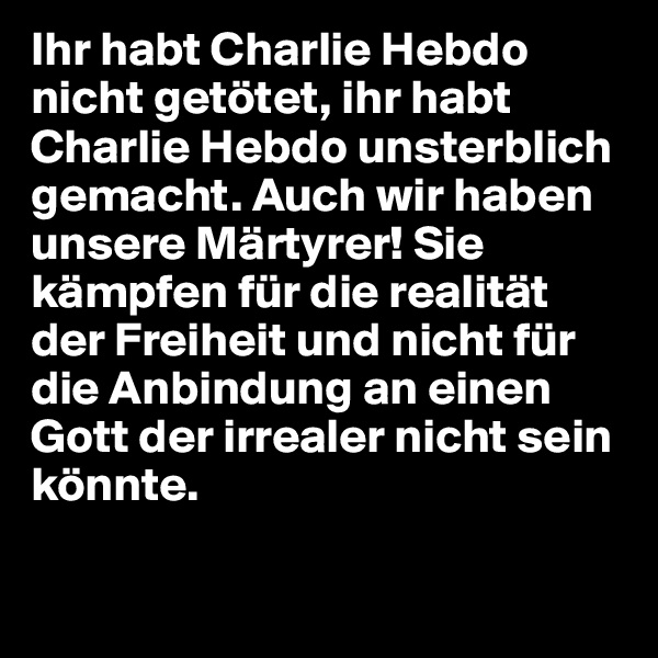 Ihr habt Charlie Hebdo nicht getötet, ihr habt Charlie Hebdo unsterblich gemacht. Auch wir haben unsere Märtyrer! Sie kämpfen für die realität der Freiheit und nicht für die Anbindung an einen Gott der irrealer nicht sein könnte.

