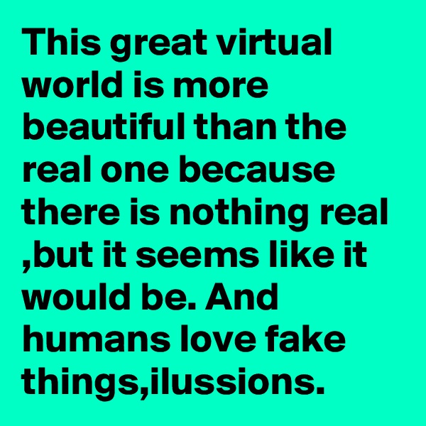 This great virtual world is more beautiful than the real one because there is nothing real ,but it seems like it would be. And humans love fake things,ilussions.