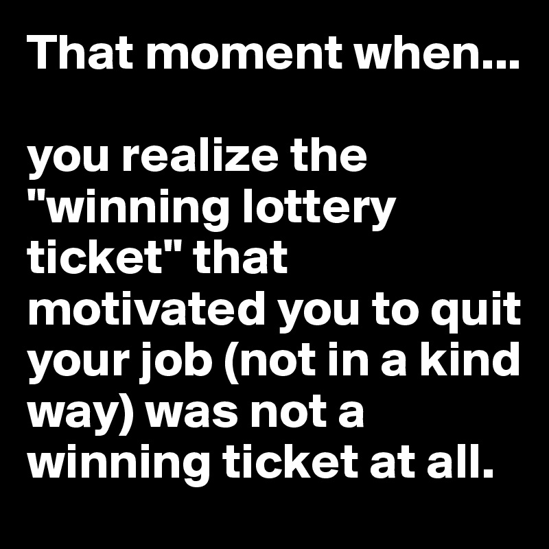 That moment when...

you realize the "winning lottery ticket" that motivated you to quit your job (not in a kind way) was not a winning ticket at all.