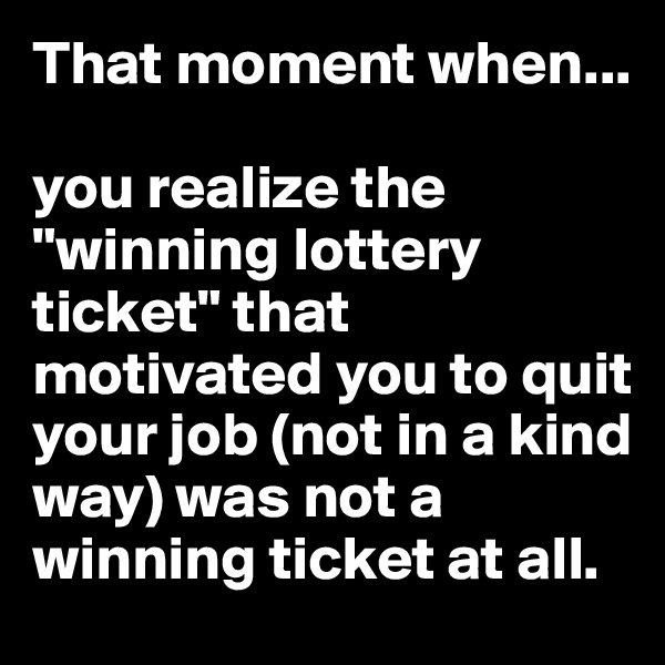 That moment when...

you realize the "winning lottery ticket" that motivated you to quit your job (not in a kind way) was not a winning ticket at all.