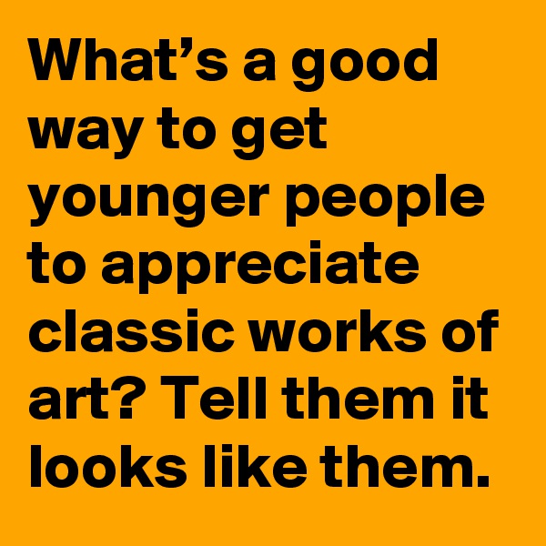 What’s a good way to get younger people to appreciate classic works of art? Tell them it looks like them.