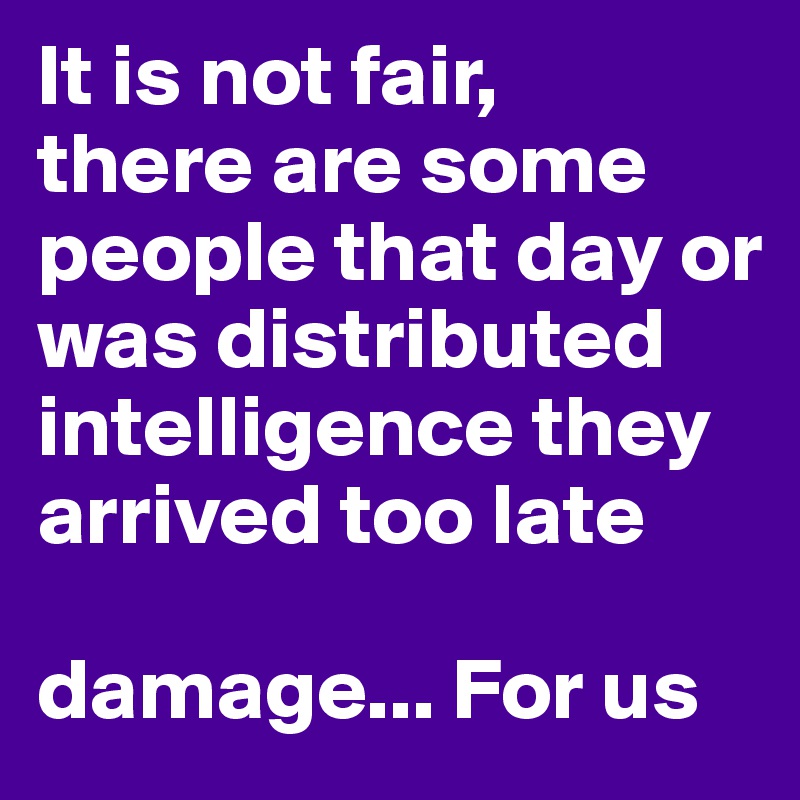 It is not fair, 
there are some people that day or was distributed intelligence they arrived too late 

damage... For us