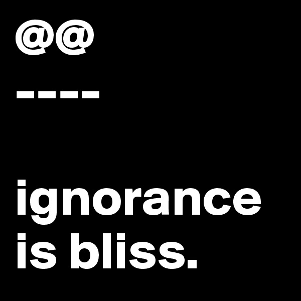 @@
----

ignorance is bliss. 