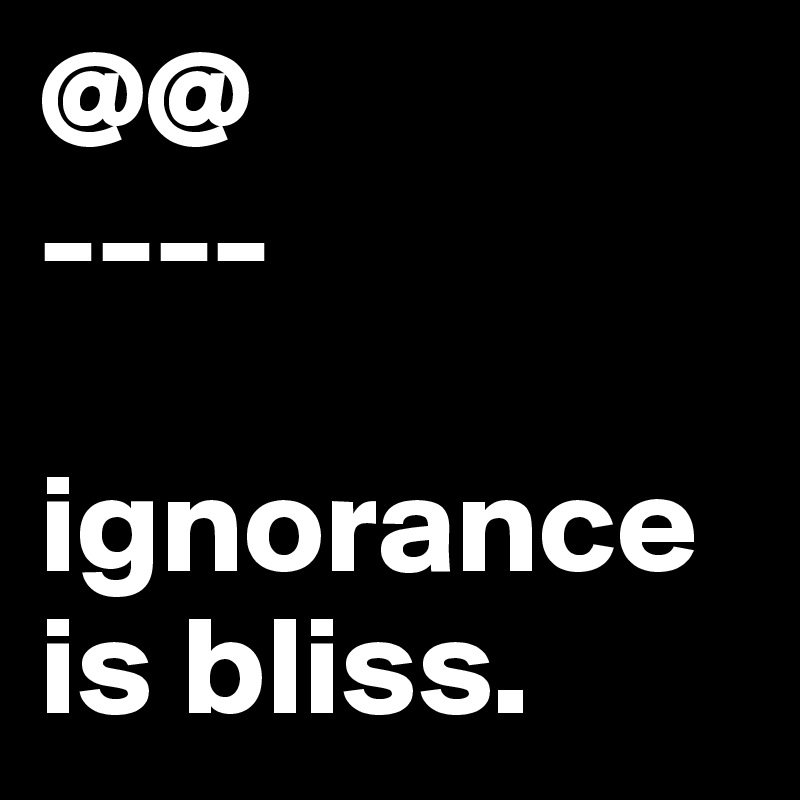 @@
----

ignorance is bliss. 