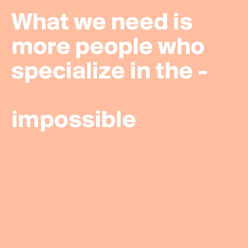 What we need is more people who specialize in the - 

impossible



