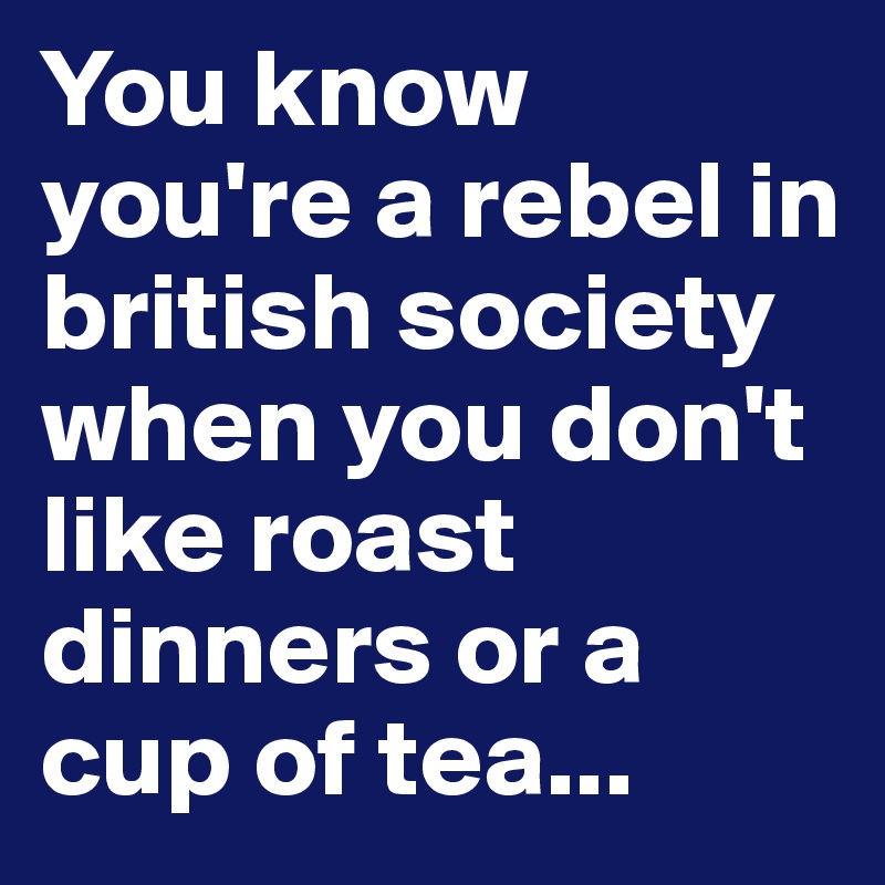 You know you're a rebel in british society when you don't like roast dinners or a cup of tea...