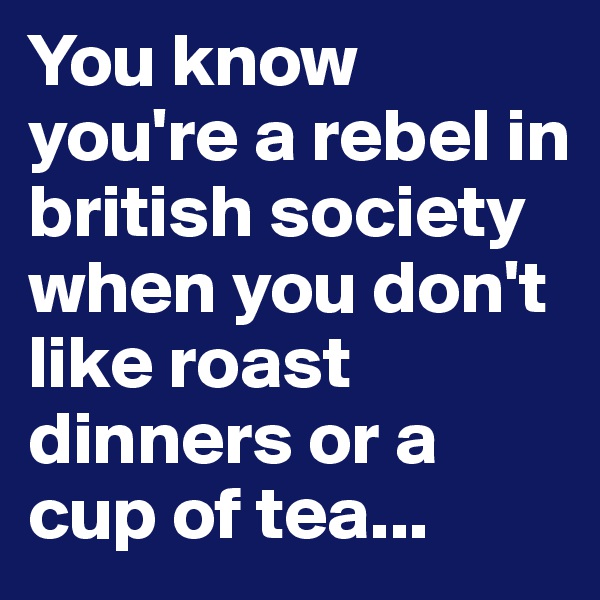 You know you're a rebel in british society when you don't like roast dinners or a cup of tea...