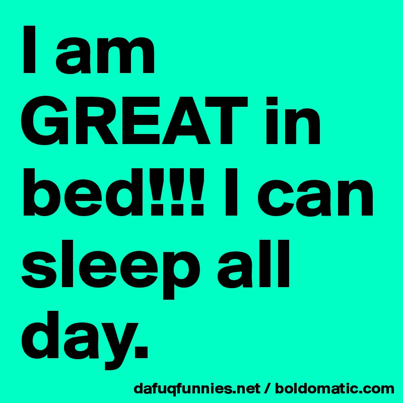 I am GREAT in bed!!! I can sleep all day. 