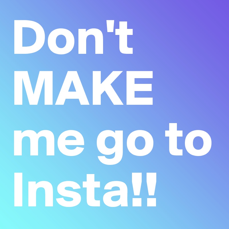 Don't MAKE me go to Insta!!
