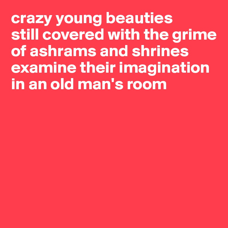 crazy young beauties
still covered with the grime
of ashrams and shrines
examine their imagination
in an old man's room






