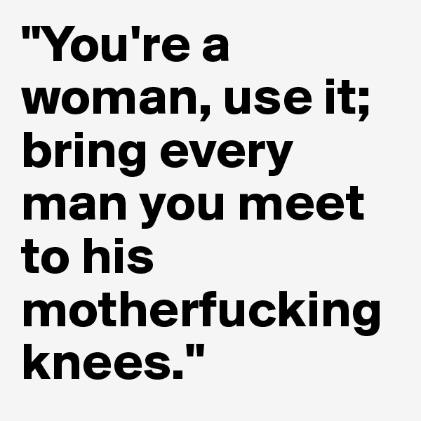 "You're a woman, use it; bring every man you meet to his motherfucking knees." 