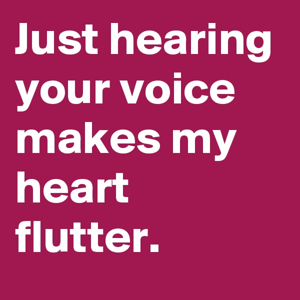 Just hearing your voice makes my heart flutter.