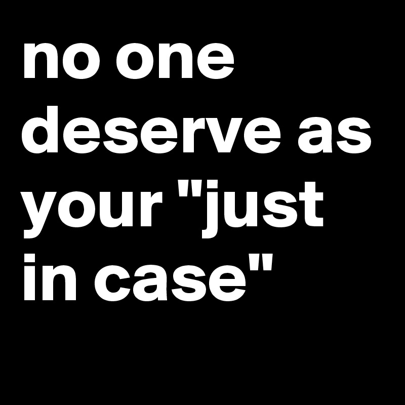 no one deserve as your "just in case"
