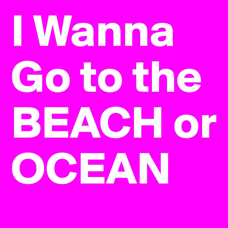 I Wanna Go to the BEACH or OCEAN