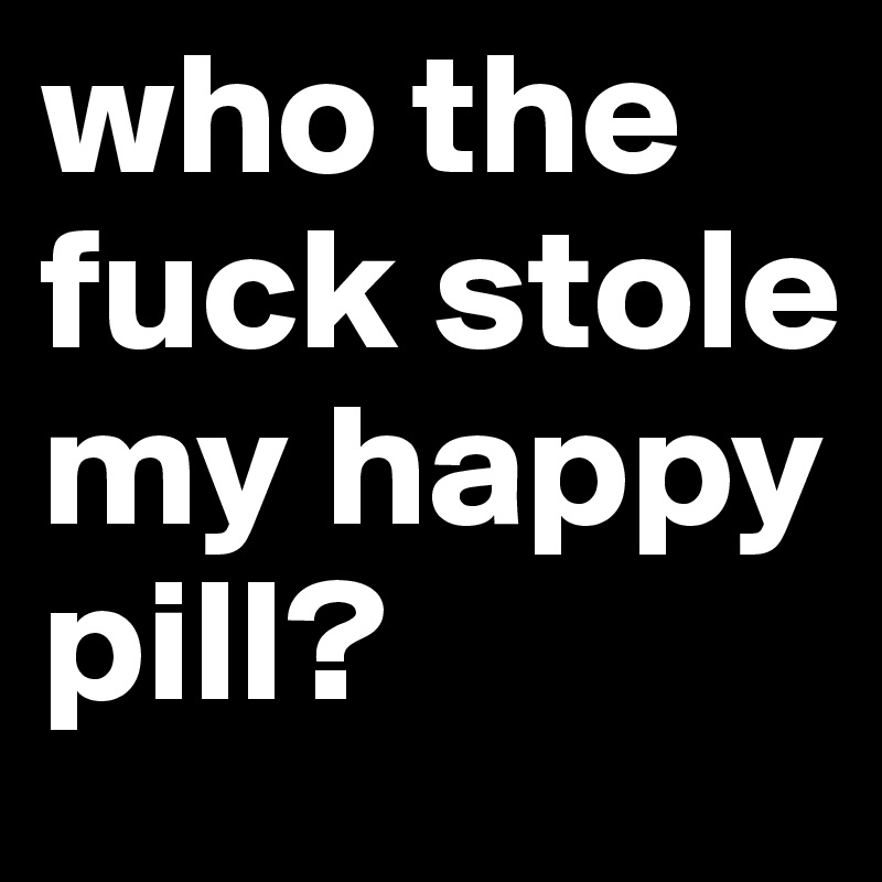 who the fuck stole my happy pill?