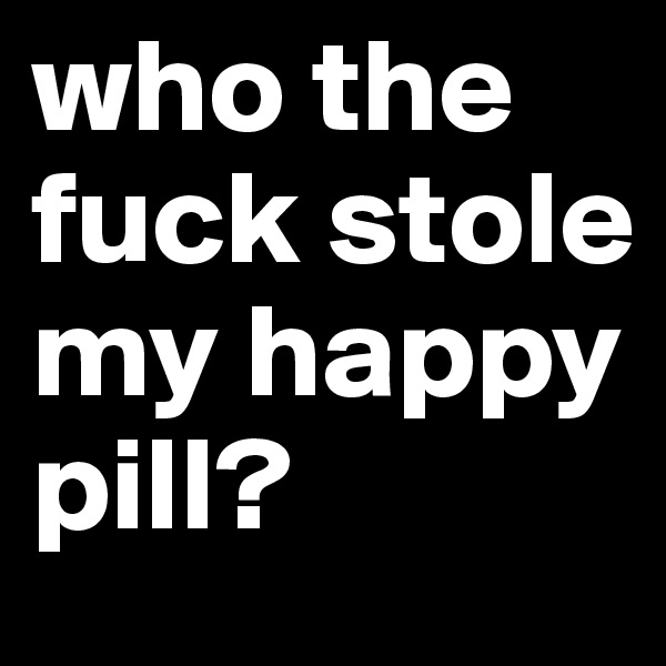 who the fuck stole my happy pill?