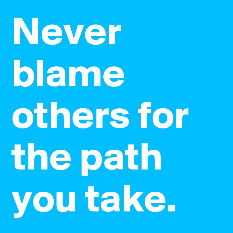 Never blame others for the path you take.