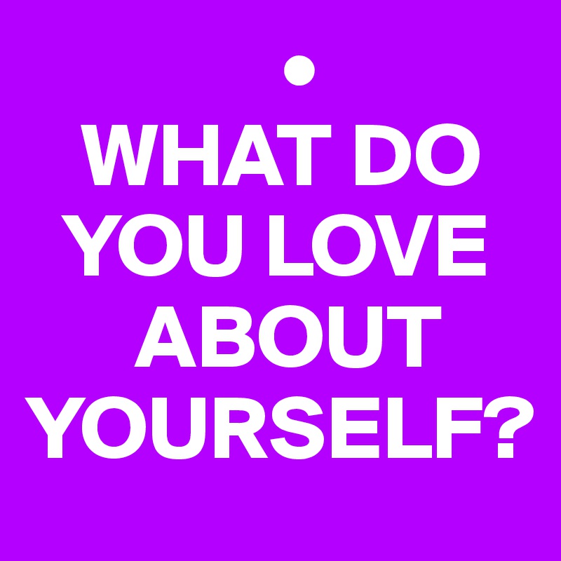               •
   WHAT DO 
  YOU LOVE    
      ABOUT YOURSELF?