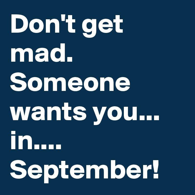 Don't get mad.
Someone wants you...
in....
September!