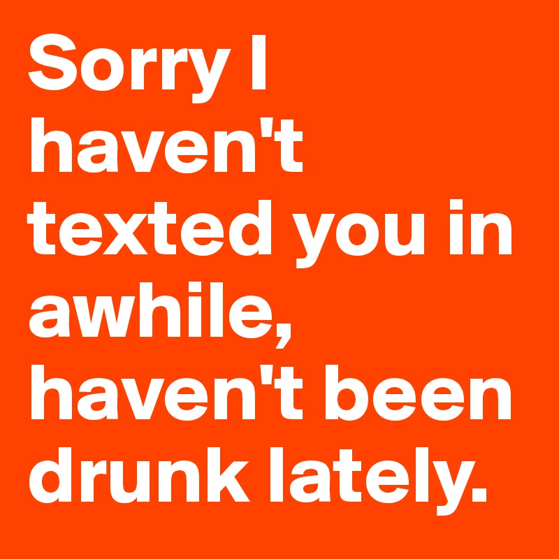 Sorry I haven't texted you in awhile, haven't been drunk lately.